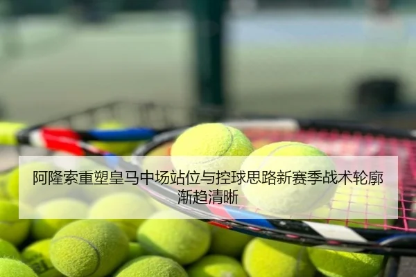 阿隆索重塑皇马中场站位与控球思路新赛季战术轮廓渐趋清晰
